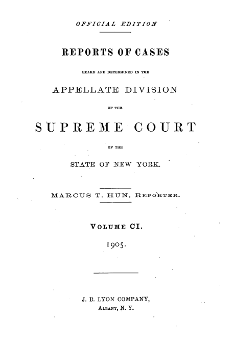 handle is hein.newyork/rcadscny0101 and id is 1 raw text is: OFFICIAL EDITION
REPORTS OF CASES
HEARD AND DETERMINED IN THE
APPELLATE DIVISION
OF THE
SUPREME COURT
OF THE
STATE OF NEW YORK.
MARCUS T. HUN, REPO'RTER.
VOLUME CI.
1905.
J. B. LYON COMPANY,
ALBANY, N. Y.


