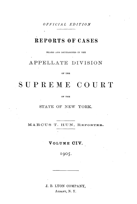 handle is hein.newyork/rcadscny0104 and id is 1 raw text is: OFFICIAL EDITION

REPORTS OF CASES
HEARD AND DETEl.MINED IN THE

APPELLATE

DIVISION

OF THE

SUPREME COURT
OF THE
STATE OF NEW YORK.

MARCUS T. I-IUN, RpEPORTER.
VOLUME CIV.
1905.

J. B. LYON COMPANY,
ALBANY, N. Y.


