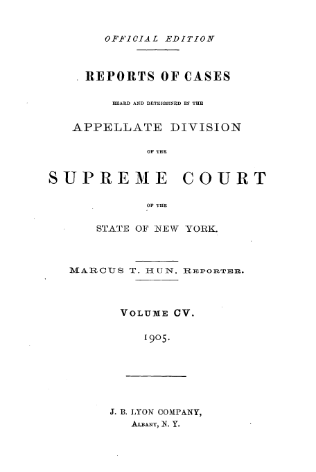 handle is hein.newyork/rcadscny0105 and id is 1 raw text is: OFFICIAL EDITION

REPORTS OF CASES
HEARD AND DETERMINED IN THE

APPELLATE

DIVISION

OF THE

SUPREME         COURT
OF THE
STATE OF NEW YORK.

MARCUJS T. HUNI-, RPlonrTri.
VOLUME CV.
1905.

J. B. LYON COIPANY,
ALBANY, N. Y.



