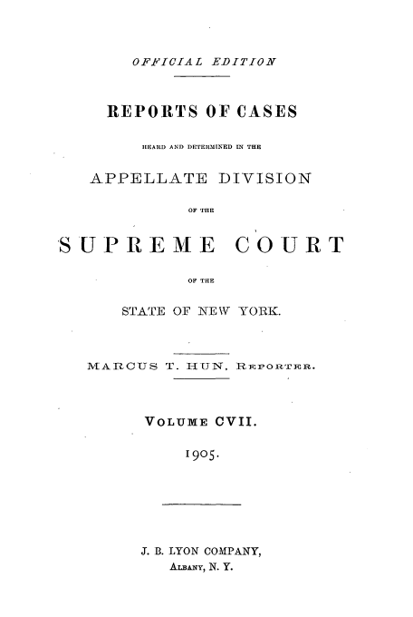handle is hein.newyork/rcadscny0107 and id is 1 raw text is: OFFICIAL EDITION
REPORTS OF CASES
H1EARD AND DETERMINED ]IN THE
APPELLATE DIVISION
OF THE
SU P R E M E C 0 U R T
OF THE
STATE OF NEW YORK.

M AI CUS T. 1-1UlTN, R FPORTER.
VOLUME CVII.
19o5.
J. B. LYON COMPANY,
AvmANY, N. Y.


