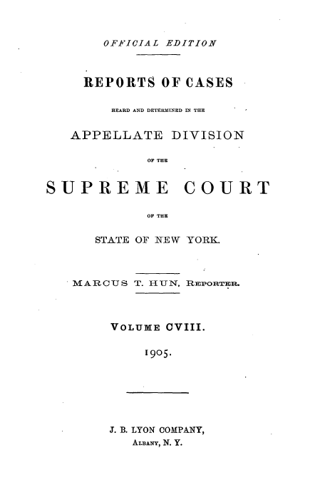 handle is hein.newyork/rcadscny0108 and id is 1 raw text is: OFFICIAL EDITION

REPORTS OF CASES
HEARD AND DETERMINED IN THE
APPELLATE DIVISION
OF THE
SUPREME COURT
OF THE

STATE OF NEW YORK.

MARCUS

T. HUN,

REPORTER.

VOLUME CVIII.
1905.

J. B. LYON COMPANY,
ALBANY, N. Y.


