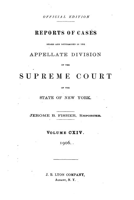 handle is hein.newyork/rcadscny0114 and id is 1 raw text is: OF1'.1-A L EDITION

REPORTS OF CASES
HEARD AND  )PITIHItINED IN TH
APPELLATE DIVISION
OF THE
SUPREME COURT
OF THE

STATE OF NEW YORK.

JEROME B. FISHER, REPORTER.
VOLUME CXIV.
I9O6..

J. B. LYON COMPANY,
ALBANY, N. Y.



