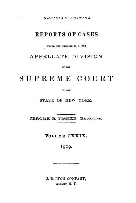 handle is hein.newyork/rcadscny0129 and id is 1 raw text is: OFFI'ICIAL EDITION

REPORTS OF CASES
HEARD AND DETERM[NED IN THE
APPELLATE DIVISION
OF THE
SUPREME COURT
OF THE

STATE OF NEW YORK.
JEROME B. FISHER, REPORTER.
VOLUME CXXIX.
1909.

J. B. LYON COMPANY,
ALBANY, N. Y.


