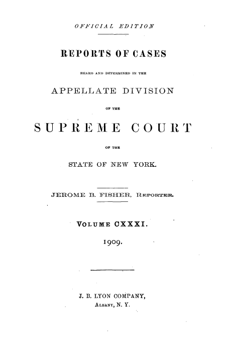 handle is hein.newyork/rcadscny0131 and id is 1 raw text is: OFFICIAL EDITION

REPORTS OF CASES
HEAR) AND DEFTERMINEi) IN THE
APPELLATE DIVISION
SUPREME COURT
OF THE

STATE OF NE W YORK.
JEROME 13. FISHER, 1RmPowRTR.
VOLUME CXXXI.
1909.

J. B. LYON COMPANY,
ALBkNY, N. Y.


