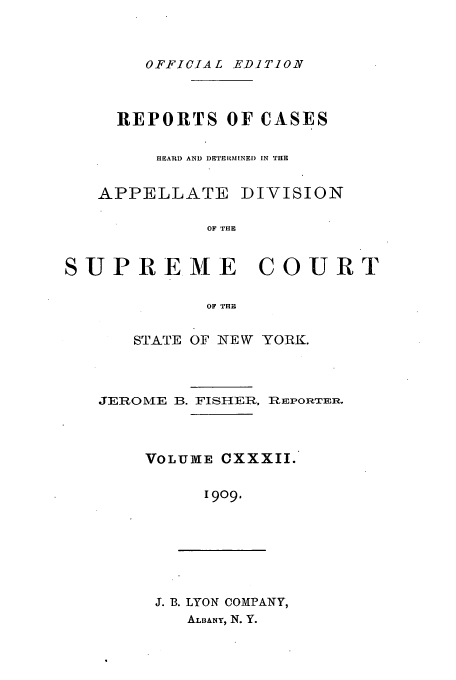 handle is hein.newyork/rcadscny0132 and id is 1 raw text is: OFFICIAL EDITION

REPORTS OF CASES
HEARD AND DETERMINED IN THE
APPELLATE DIVISION
OF THE
SUPREME COURT
OF THE

STATE OF NEW YORK.

JEROME B. FISHER.,

REPORTER.

VOLUME CXXXII.
1909.

J. B. LYON COMPANY,
ALBANY, N. Y.


