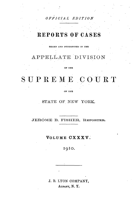 handle is hein.newyork/rcadscny0135 and id is 1 raw text is: OFFICIAL EDITION
REPORTS OF CASES
HEARD AND DIPTIIM[NED IN THE
APPELLATE DIVISION
OF THE
SU PR E M E C OU R T
-OF TIE

STATE OF NEW YORK.
JEROMVIE B. FISHER, REPORTER.
VOLUME CXXXV.'
I9IO.

J. B. LYON COMPANY,
ALmum, N. Y.



