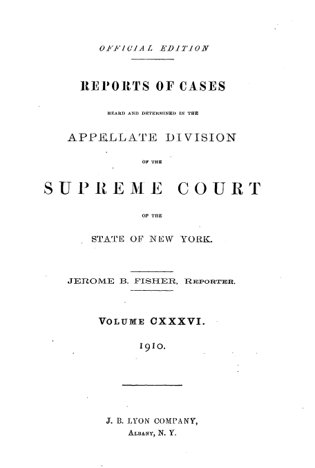 handle is hein.newyork/rcadscny0136 and id is 1 raw text is: OI'P'/O.1A L EDITION

REPORTS OF CASES
HEARD AND DE'TIElMINED IN THE
APPELLATF0 DIVISION
OF THE
SUPREME        COURT
OF THE

STATE OF NEW YORK.

JEROME 13. FISHER,

REPORTER.

VOLUME OXXXVI.
1910.

J. B. LYON COMPANY,
ALB&NY, N. Y.


