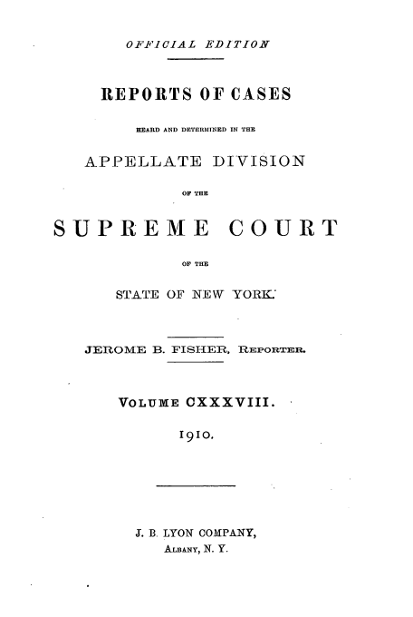 handle is hein.newyork/rcadscny0138 and id is 1 raw text is: OFF iCIAL EDITION

REPORTS OF CASES
HEARD AND DETERMINED IN THE
APPELLATE DIVISION
OF THE
SUPREME COURT
OF THE

STATE OF NEW YORK.
JEROME B. FISHER, REPORTER.
VOLUME CXXXVIII.
19IO.

J. B. LYON COMPANY,
ALBANY, N. Y.


