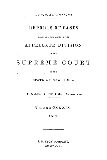 handle is hein.newyork/rcadscny0139 and id is 1 raw text is: OFFICIAL EDITION

REPORTS OF CASES
HEAUI) AND DRET'It l[NEI) IN THE
APPELL.ATE DIVISION
OF TIHE
SUPREME COURT
OF TIE

STATE 0.1j' NE\W YORK.
JEROME B. FISHIER, R.p EPOnTER.
VOLUME CXXXIX.
191o.

J. B. LYON COMPANY,
AL1BANY, N. Y.


