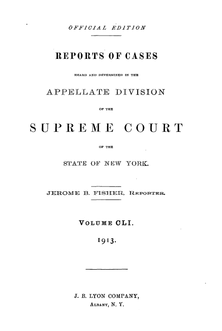 handle is hein.newyork/rcadscny0151 and id is 1 raw text is: OF-FICIAL EDITION

REPORTS OF CASES
HIAItI) AND I)FTItItMINED  IN THE
APPELLATE DIVISION
OF THE
S UPREMIE COURT
OF THE

SriE 0F N E W\ YORIK.
JEROME B. FiShIER, j:lPOnPTER.
VOLUME CLI.
1913.

J. B. LYON COMPANY,
ALBANY, N. Y.


