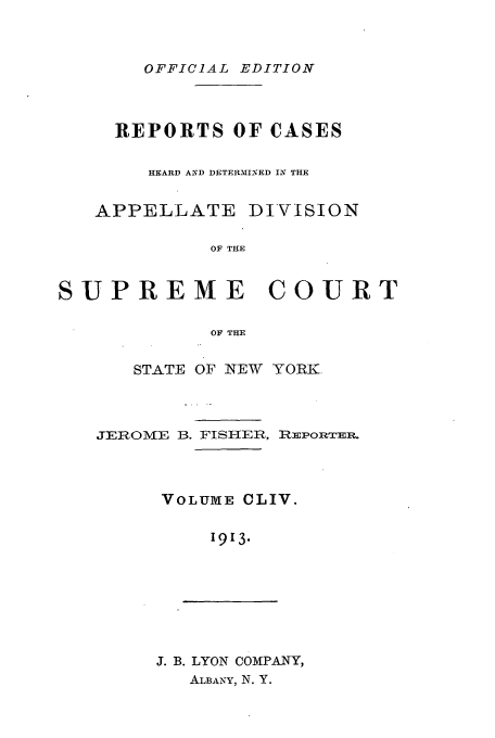 handle is hein.newyork/rcadscny0154 and id is 1 raw text is: OFFICIAL EDITION

REPORTS OF CASES
HEARD AND DETERMINED IN THE
APPELLATE DIVISION
OF THE
SUPREME COURT
OF THE

STATE OF NEW YORK.

JEROMIE B. FISHER,

REPORTEE.

VOLUME CLIV.
1913.

J. B. LYON COMPANY,
ALBANY, N. Y.


