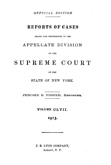 handle is hein.newyork/rcadscny0157 and id is 1 raw text is: OFFICIAL EDITION

REPORTS OF CASES
HEARD AND DETERMINED IN THE
APPELLATE DIVISION
OF THE
SUPREME COURT
OF THE

STATE OF NEW YORK.

JEROME B. FISHER,

VOLUME C L V II.
1913.

J. B. LYON COMPANY,
ALBANY, N. Y.

REPORTER.


