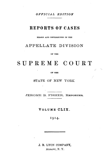 handle is hein.newyork/rcadscny0159 and id is 1 raw text is: OFFICIAL EDITION

REPORTS OF CASES
HEARD AND DETERMINED IN THE
APPELLATE DIVISION
OF THE
SUPREME COURT
OF THE

STATE OF NEW YORK
TEROME B. FISHER, REPORTER.
VOLUME CLIX.
1914-

J. B. LYON COMPANY,
ALBANY, N. Y.


