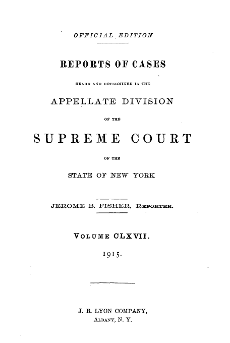 handle is hein.newyork/rcadscny0167 and id is 1 raw text is: OFFICIAL EDITION

REPORTS OF CASES
HEARD AND DETERMINED IN THE
APPELLATE DIVISION
OF THE
SUPREME COURT
OF THE

STATE OF NEW YORK

JEROME B. FISHER,

REPORTER.

VOLUME CLXVII.
I915.

J. B. LYON COMPANY,
ALBANY, N. Y.


