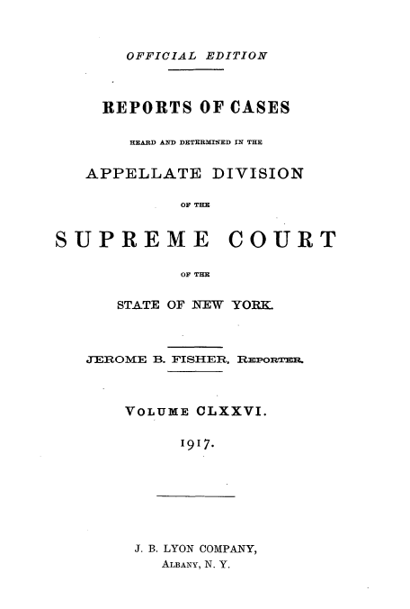 handle is hein.newyork/rcadscny0176 and id is 1 raw text is: OFFICIAL EDITION

REPORTS OF OASES
HEARD AND DETERMINED IN THE
APPELLATE DIVISION
OF THE
SUPREME COURT
OF THE

STATE OF NEW YORK.
JEROME B. FISHER, REponmRn.
VOLUME CLXXVI.
1917.

J. B. LYON COMPANY,
ALBANY, N. Y.


