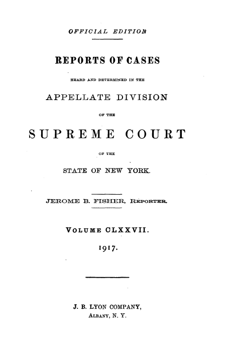 handle is hein.newyork/rcadscny0177 and id is 1 raw text is: OFFICIAL EDITIOR
REPORTS OF CASES
HEARD AND DETERMIIED IN THE
APPELLATE DIVISION
OF THE
SUPREME COURT
OF THE

STATE OF NEW YORK.
JEROME B. FISHER, REPORTER.
VOLUME CLXXVII.
1917.

J. B. LYON COMPANY,
ALBANY, N. Y.


