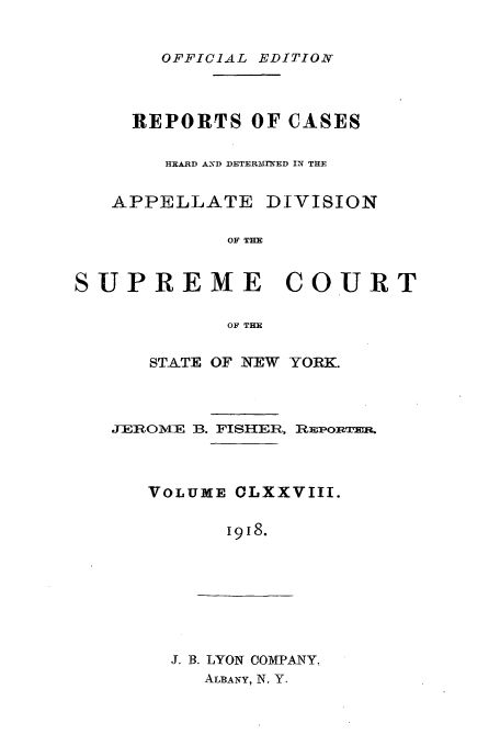 handle is hein.newyork/rcadscny0178 and id is 1 raw text is: OFFICIAL EDITION
REPORTS OF CASES
HEARD ANeD DETERMIrNED IN THE
APPELLATE DIVISION
OF THE
SUPREME COURT
OF THE

STATE OF NEW YORK.
JEROME B. FISHER, RPonTm-a.
VOLUME CLXXVIII.
1918.

J. B. LYON COMPANY.
ALBANY, N. Y.


