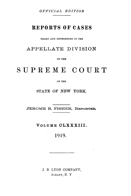handle is hein.newyork/rcadscny0183 and id is 1 raw text is: OFFICIAL EDITIOD

REPORTS OF CASES
HEARD AND DETERMIIWED IN THE
APPELLATE DIVISION
OF THE
SUPREME COURT
OF THE

STATE OF INEW YORK.

JEROME B. FISHER,

RmPORTER.

VOLUME CLXXXIII.
1919.

J. B. LYON COMPANY,
ALBANY, N. Y


