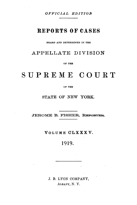 handle is hein.newyork/rcadscny0185 and id is 1 raw text is: OFFICIAL EDITIOA
REPORTS OF CASES
H]EARD AND DETERMINED IN THE
APPELLATE DIVISION
OF TH
SUPREME COURT
OF THE

STATE OF NEW YORK.
JEROME B. FISHER, REPORwER.
VOLUME CLXXXV.
1919.

J. B. LYON COMPANY,
ALBANY, N. Y.


