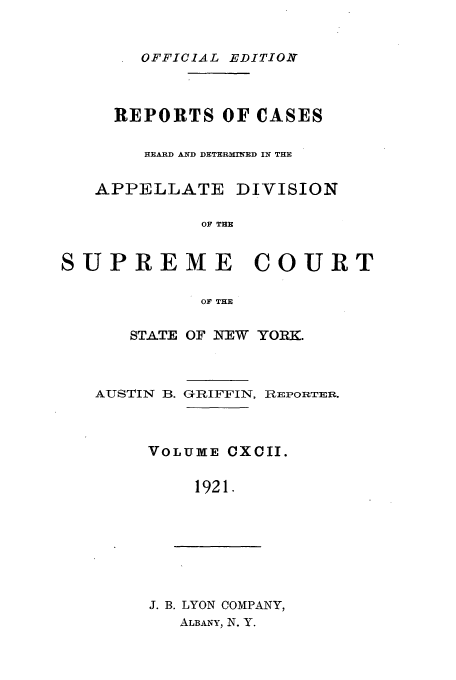 handle is hein.newyork/rcadscny0192 and id is 1 raw text is: OFFICIAL EDITIONB

REPORTS OF CASES
HEARD AND DETERMINED IN THE
APPELLATE DIVISION
OF THE
SUPREME COURT
OF THE

STATE OF NEW YORK.

AUSTIN B.

GIFFIN, RiEPOI:TER.

VOLUME CXCII.
1921.

J. B. LYON COMPANY,
ALBANY, N. Y.


