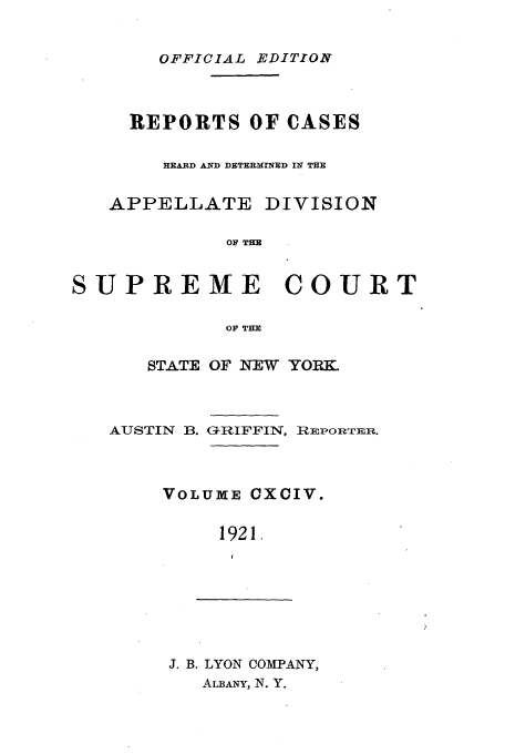 handle is hein.newyork/rcadscny0194 and id is 1 raw text is: OFFICIAL EDITION
REPORTS OF CASES
HEARD AND DETERMINMD IN THE
APPELLATE DIVISION
OF THE
SUPREME COURT
OF THE

STATE OF NEW YORK

AUSTIN B.

GRIFFIN, RIEPOIrTER.

VOLUME CXCIV.
1921.

J. B. LYON COMPANY,
ALBANY, N. Y.


