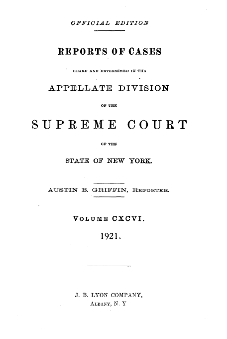 handle is hein.newyork/rcadscny0196 and id is 1 raw text is: OFFICIAL EDITIO

REPORTS OF OASES
HEARD AND DETERMIN1ED IN THE
APPELLATE DIVISION
OF TI
SUPREME COURT
OF THE

STATE OF NEW YORK

AUSTIN B.

GRIFFIN, HiEPOITER.

VOLUME CXCVI.
1921.

J. B. LYON COMPANY,
ALBANY, N. Y


