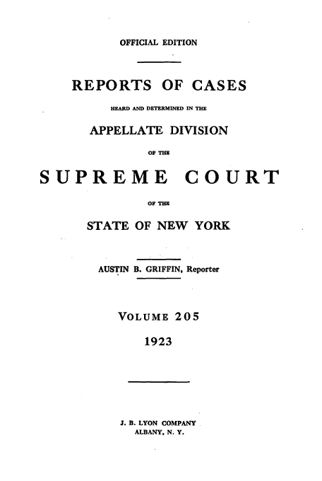 handle is hein.newyork/rcadscny0205 and id is 1 raw text is: OFFICIAL EDITION
REPORTS OF CASES
HEARD AND DETERMID IN THE
APPELLATE DIVISION
OF Tm
SUPREME COURT

OF Tm
STATE OF NEW YORK
AUSTIN B. GRIFFIN, Reporter
VOLUME 205
1923
J. B. LYON COMPANY
ALBANY, N. Y.


