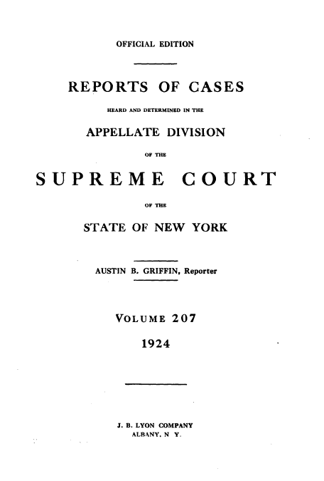 handle is hein.newyork/rcadscny0207 and id is 1 raw text is: OFFICIAL EDITION
REPORTS OF CASES
HEARD AND DETERMINED IN THE
APPELLATE DIVISION
OF UE
SUPREME COURT

OF THE
STATE OF NEW YORK
AUSTIN B. GRIFFIN, Reporter
VOLUME 207
1924

J. B. LYON COMPANY
ALBANY, N Y.


