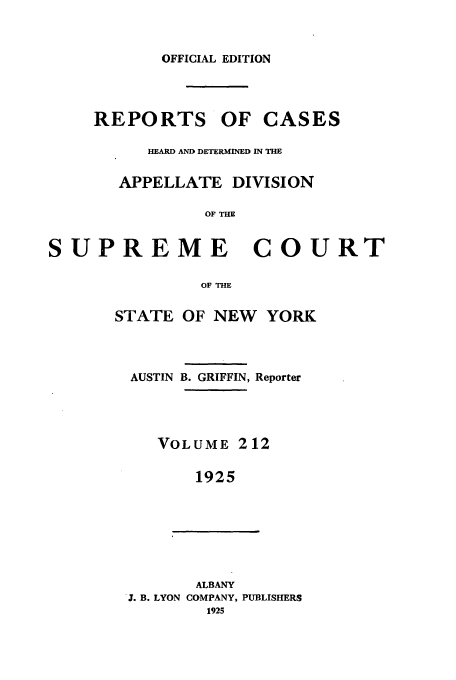 handle is hein.newyork/rcadscny0212 and id is 1 raw text is: OFFICIAL EDITION
REPORTS OF CASES
HEARD AND DETERMINED IN THE
APPELLATE DIVISION
OF THE
PREME COU]

STATE

OF THE
OF NEW YORK

AUSTIN B. GRIFFIN, Reporter
VOLUME 212
1925
ALBANY
3. B. LYON COMPANY, PUBLISHERS
1925

sU

RT


