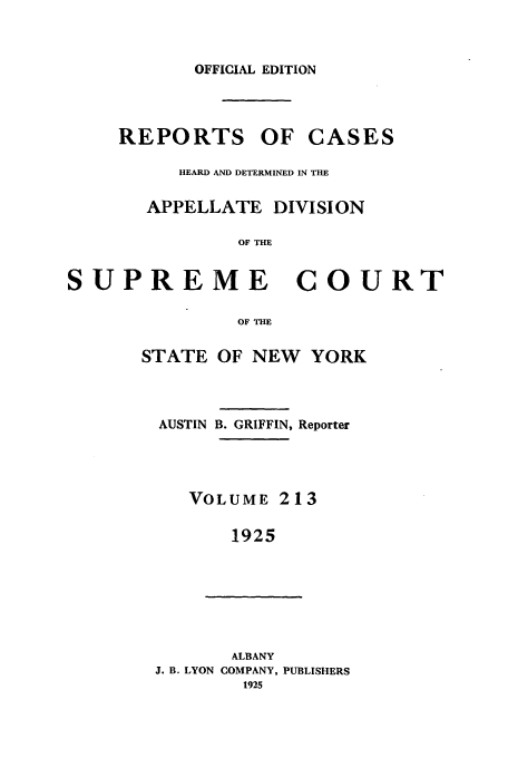 handle is hein.newyork/rcadscny0213 and id is 1 raw text is: OFFICIAL EDITION
REPORTS OF CASES
HEARD AND DETERMINED IN THE
APPELLATE DIVISION
OF THE
SUPREME COURT
OF THE
STATE OF NEW YORK
AUSTIN B. GRIFFIN, Reporter
VOLUME 213
1925
ALBANY
J. B. LYON COMPANY, PUBLISHERS
1925


