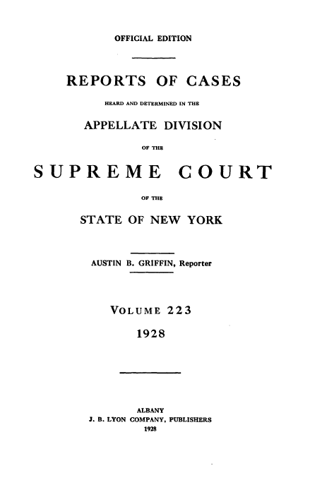 handle is hein.newyork/rcadscny0223 and id is 1 raw text is: OFFICIAL EDITION
REPORTS OF CASES
HEARD AND DETERMINED IN THE
APPELLATE DIVISION
OF THE
SUPREME COURT

OF THE
STATE OF NEW YORK
AUSTIN B. GRIFFIN, Reporter
VOLUME 223
1928
ALBANY
J. B. LYON COMPANY, PUBLISHERS
1928


