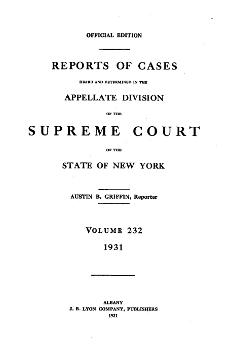 handle is hein.newyork/rcadscny0232 and id is 1 raw text is: OFFICIAL EDITION

REPORTS OF CASES
EARD AND DETERMINED IN THE
APPELLATE DIVISION
OF THE
SUPREME COURT
OF THE
STATE OF NEW YORK
AUSTIN B. GRIFFIN, Reporter
VOLUME 232
1931
ALBANY
J. B- LYON COMPANY, PUBLISHERS
1931



