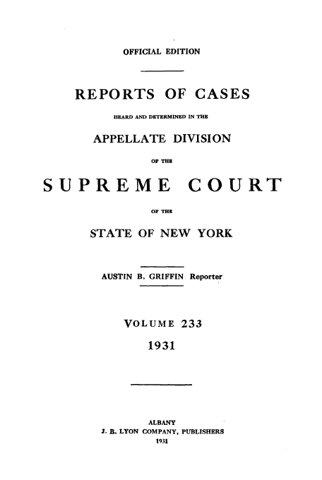 handle is hein.newyork/rcadscny0233 and id is 1 raw text is: OFFICIAL EDITION
REPORTS OF CASES
HEARD AND DETERMINED IN THE
APPELLATE DIVISION
OF THE
PREME COUI
OF THE
STATE OF NEW YORK
AUSTIN B, GRIFFIN. Reporter
VOLUME 233
1931
ALBANY
J. B. LYON COMPANY, PUBLISHERS
1931

s U

R.T


