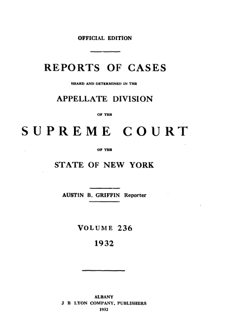 handle is hein.newyork/rcadscny0236 and id is 1 raw text is: OFFICIAL EDITION
REPORTS OF CASES
HEARD AND DETERMINED IN THE
APPELLATE DIVISION
OF THE
PREME COUI

STATE

OF THE
OF NEW YORK

AUSTIN B. GRIFFIN Reporter
VOLUME 236
1932
ALBANY
J B LYON COMPANY, PUBLISHERS
1932

sU

RT


