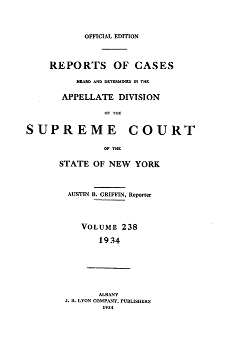handle is hein.newyork/rcadscny0238 and id is 1 raw text is: OFFICIAL EDITION
REPORTS OF CASES
HEARD AND DETERMINED IN THE
APPELLATE DIVISION
OF THE
SUPREME COURT

OF THE
STATE OF NEW YORK
AUSTIN B. GRIFFIN, Reporter
VOLUME 238
1934
ALBANY
J. B. LYON COMPANY, PUBLISHERS
1934


