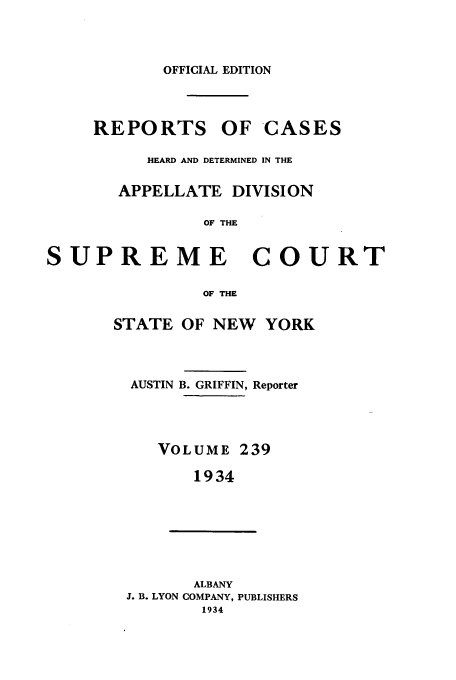 handle is hein.newyork/rcadscny0239 and id is 1 raw text is: OFFICIAL EDITION
REPORTS OF CASES
HEARD AND DETERMINED IN THE
APPELLATE DIVISION
OF THE
SUPREME COURT

STATE

OF THE
OF NEW YORK

AUSTIN B. GRIFFIN, Reporter
VOLUME 239
1934
ALBANY
J. B. LYON COMPANY, PUBLISHERS
1934


