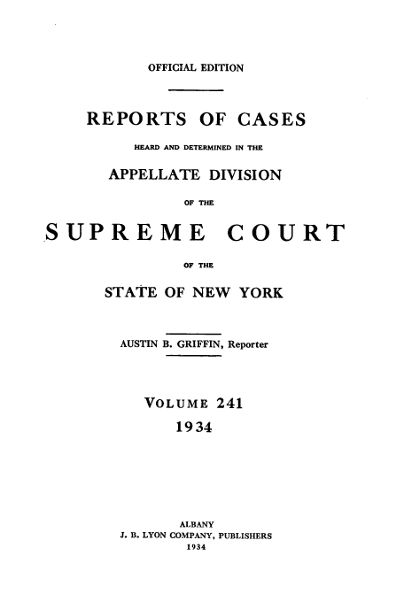 handle is hein.newyork/rcadscny0241 and id is 1 raw text is: OFFICIAL EDITION
REPORTS OF CASES
HEARD AND DETERMINED IN THE
APPELLATE DIVISION
OF THE
SUPREME COURT
OF THE
STATE OF NEW YORK
AUSTIN B. GRIFFIN, Reporter
VOLUME 241
1934
ALBANY
J. B. LYON COMPANY, PUBLISHERS
1934


