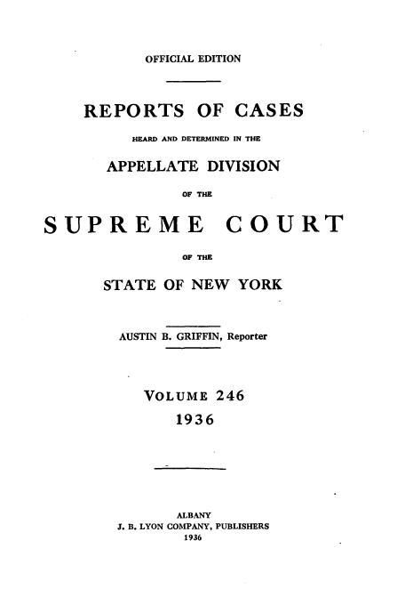 handle is hein.newyork/rcadscny0246 and id is 1 raw text is: OFFICIAL EDITION
REPORTS OF CASES
HEARD AND DETERMINED IN THE
APPELLATE DIVISION
OF THE
SUPREME COURT
OF THE
STATE OF NEW YORK
AUSTIN B. GRIFFIN, Reporter
VOLUME 246
1936
ALBANY
J. B. LYON COMPANY, PUBLISHERS
1936


