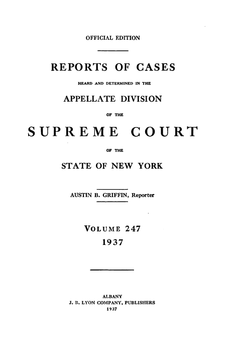 handle is hein.newyork/rcadscny0247 and id is 1 raw text is: OFFICIAL EDITION
REPORTS OF CASES
HEARD AND DETERMINED IN THE
APPELLATE DIVISION
OF THE
SUPREME COURT
OF THE
STATE OF NEW YORK
AUSTIN B. GRIFFIN, Reporter
VOLUME 247
1937
ALBANY
J. B. LYON COMPANY, PUBLISHERS
1937


