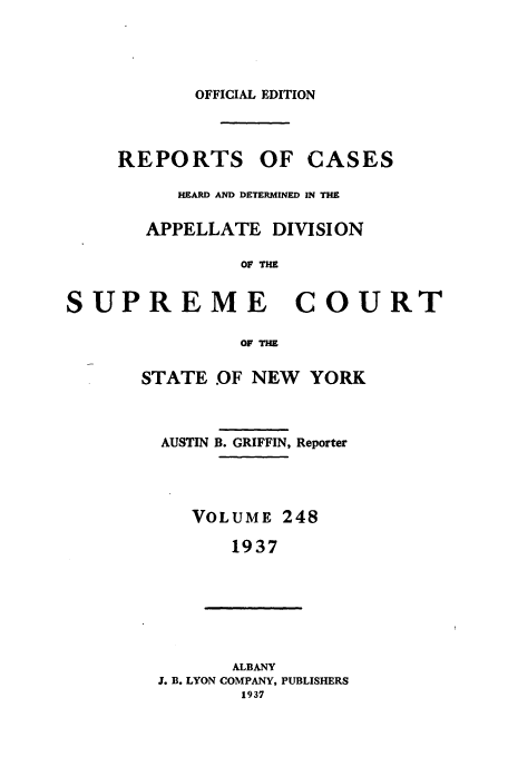 handle is hein.newyork/rcadscny0248 and id is 1 raw text is: OFFICIAL EDITION
REPORTS OF CASES
HEARD AND DETERMINED IN THE
APPELLATE DIVISION
OF THE
PREME COUI
OF THM
STATE OF NEW YORK

AUSTIN B. GRIFFIN, Reporter
VOLUME 248
1937
ALBANY
J. B. LYON COMPANY, PUBLISHERS
1937

su

ERT


