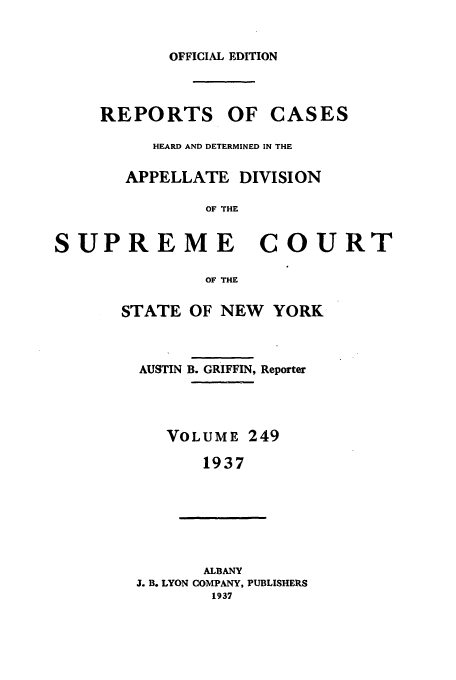 handle is hein.newyork/rcadscny0249 and id is 1 raw text is: OFFICIAL EDITION

REPORTS OF CASES
HEARD AND DETERMINED IN THE
APPELLATE DIVISION
OF THE
SUPREME COURT
OF THE

STATE OF NEW YORK
AUSTIN B. GRIFFIN, Reporter
VOLUME 249
1937

ALBANY
J. B. LYON COMPANY, PUBLISHERS
1937


