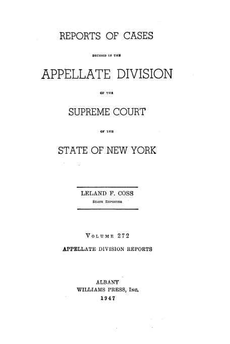 handle is hein.newyork/rcadscny0272 and id is 1 raw text is: REPORTS OF CASES
DECIDED IN THE
APPELLATE DIVISION
OF THU
SUPREME COURT
OF 112HI

STATE OF. NEW YORK

LELAND F. COSS
STATE REPORTER

VOLUME 272
APPELLATE DIVISION REPORTS
ALBANY
WILLIAMS PRESS, INc.
1947


