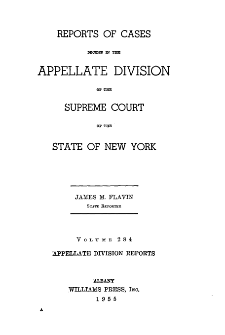handle is hein.newyork/rcadscny0284 and id is 1 raw text is: REPORTS OF CASES
DECIDED IW THE
APPELLATE DIVISION
or T=R
SUPREME COURT
0OF THE

STATE OF NEW YORK

JAMES M. FLAVIN
STATE REPORTER

VOLUME 284
APPELLATE DIVISION REPORTS
ALBANY
WILLIAMS PRESS, INc.
1955


