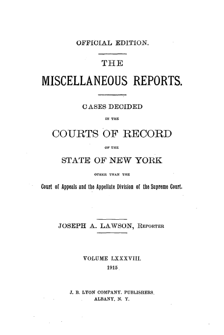 handle is hein.newyork/repsnyaad0088 and id is 1 raw text is: OFFICIAL EDITION.

THE
MISCELLANEOUS REPORTS.
CASES DECIDED
IN TIE
COURTS OF RECORD
OF THE
STATE OF NEW YORK
OTHER THAN THE
Court of Appeals and the Appellate Division of the Supreme Court.
JOSEPH A. LAWSON, REPORTER
VOLUME LXXXVIII.
1915
J. B. LYON COMPANY. PUBLISHERS.
ALBANY, N. Y.


