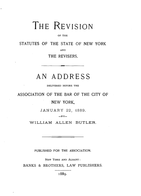 handle is hein.newyork/revstuny0001 and id is 1 raw text is: 





     THE REVISION

              OF THE

STATUTES OF THE STATE OF NEW YORK
               AND


THE REVISERS.


       AN ADDRESS

           DELIVERED BEFORE THE

ASSOCIATION OF THE BAR OF THE CITY OF

             NEW YORK,

         JANUARY  22, 4889.
               -BY-

    WILLIAM   ALLEN   BUTLER.


    PUBLISHED FOR THE ASSOCIATION.

        NEW YORK AND ALBANY:
BANKS & BROTHERS, LAW PUBLISHERS.

             1889.


