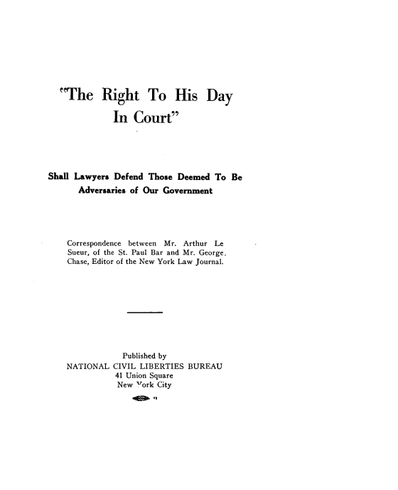 handle is hein.newyork/rhdcs0001 and id is 1 raw text is: 










  The Right To His Day


              In  Court






Shall Lawyers Defend Those Deemed  To Be
      Adversaries of Our Government





    Correspondence between Mr. Arthur Le
    Sueur, of the St. Paul Bar and Mr. George,
    Chase, Editor of the New York Law Journal.










               Published by
    NATIONAL  CIVIL LIBERTIES BUREAU
              41 Union Square
              New Fork City
                  41E 42


