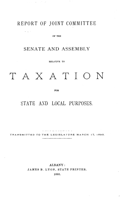 handle is hein.newyork/rjcsatx0001 and id is 1 raw text is: 







  REPORT OF JOINT COMMITTEE



              OF THE




     SENATE AND ASSEMBLY



             RELATIVE TO





TAXATION



              FOR




    STATE AND LOCAL PURPOSES.


TRANSMITTED TO THE LEGISLAIURE MARCH  17, 1893.










             ALBANY:
      JAMES B. LYON, STATE PRINTER.
              1893.


