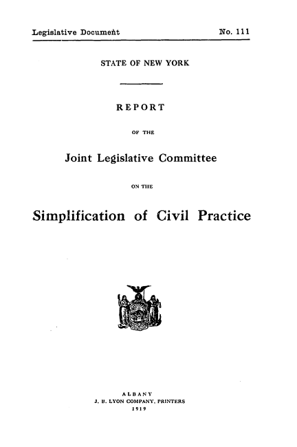 handle is hein.newyork/rjlcs0001 and id is 1 raw text is: 



Legislative DocumefitNo. 111


      STATE OF NEW YORK




         REPORT


            OF T1HE


Joint Legislative Committee


            ON TIlE


Simplification of


Civil Practice


     ALBANY
J. 11. LYON COMPANY, PRINTERS
       1919


No. 111


Legislative Document


