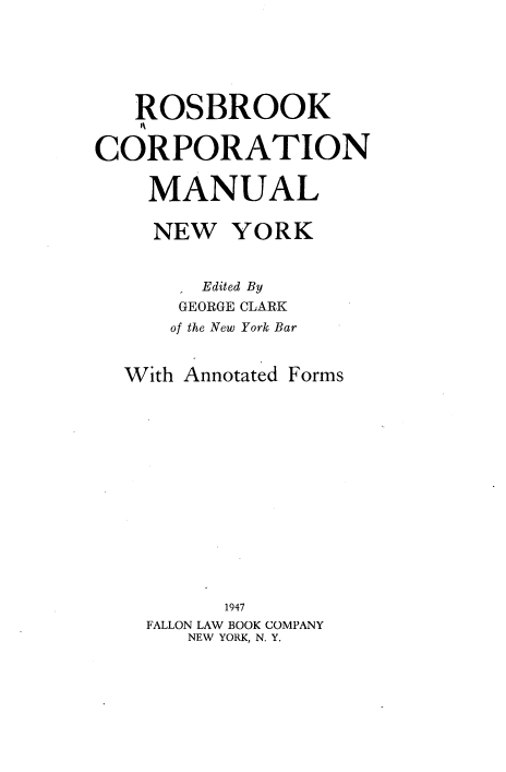 handle is hein.newyork/rkcnml0001 and id is 1 raw text is: 






   ROSBROOK


CORPORATION


    MANUAL


    NEW   YORK


        Edited By
      GEORGE CLARK
      of the New York Bar


  With Annotated Forms















          1947
    FALLON LAW BOOK COMPANY
       NEW YORK, N. Y.


