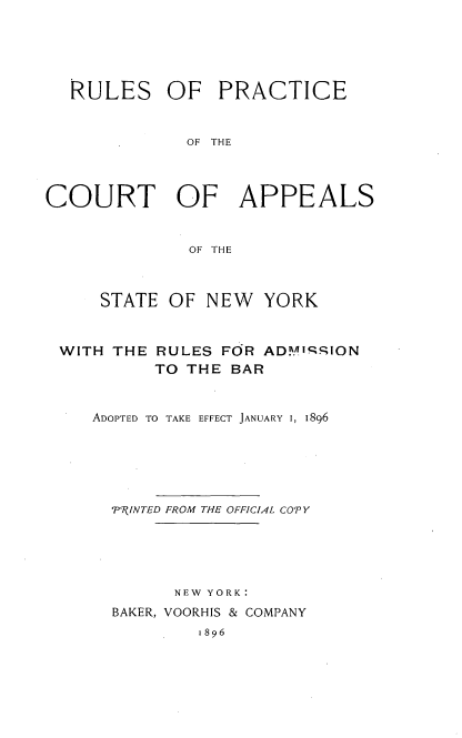 handle is hein.newyork/rlprcap0001 and id is 1 raw text is: 





  RULES OF       PRACTICE


              OF THE




COURT OF APPEALS


              OF THE



     STATE OF NEW    YORK



 WITH THE RULES FOR AD.Y. qSION
          TO THE BAR


    ADOPTED TO TAKE EFFECT JANUARY 1, 1896






      -P- INTED FROM THE OFFICIAL COT Y





            NEW YORK:
      BAKER, VOORHIS & COMPANY
               1896


